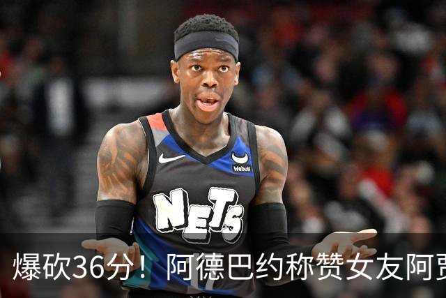 爆砍36分！阿德巴约称赞女友阿贾：她是MVP 且仍在迈向新高度